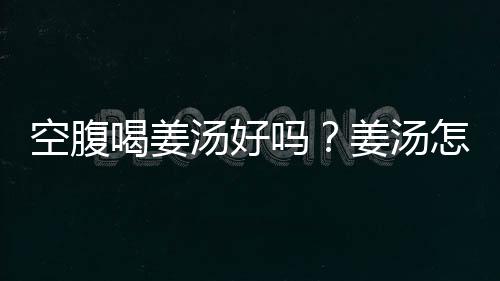 空腹喝姜汤好吗？姜汤怎么喝才好？