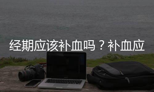 经期应该补血吗？补血应避开经期