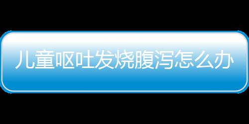 儿童呕吐发烧腹泻怎么办？