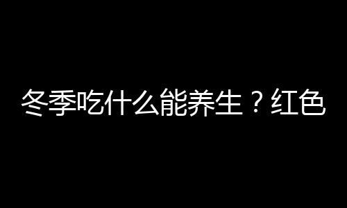 冬季吃什么能养生？红色食物最养人