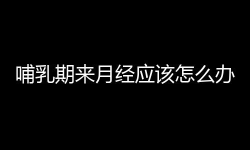 哺乳期来月经应该怎么办？