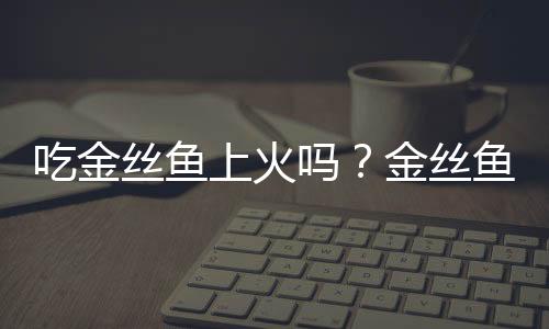 吃金丝鱼上火吗？金丝鱼的营养价值有哪些