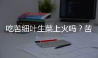 吃苦细叶生菜上火吗？苦细叶生菜的营养价值有哪些