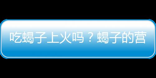 吃蝎子上火吗？蝎子的营养价值有哪些