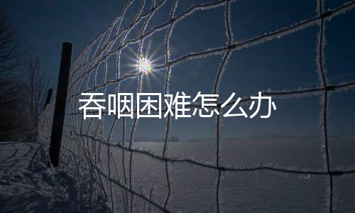 吞咽困难怎么办