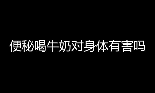 便秘喝牛奶对身体有害吗？