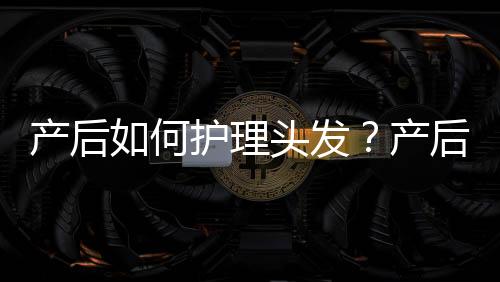 产后如何护理头发？产后头发护理的注意事项