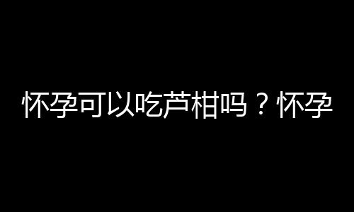 怀孕可以吃芦柑吗？怀孕吃什么比较好