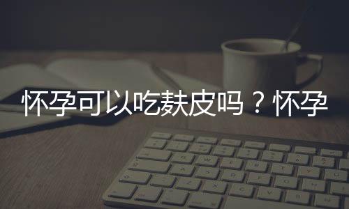 怀孕可以吃麸皮吗？怀孕吃什么比较好