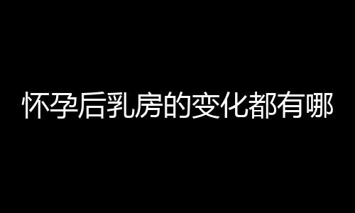 怀孕后乳房的变化都有哪些呢