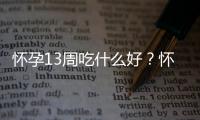 怀孕13周吃什么好？怀孕13周的健康饮食推荐