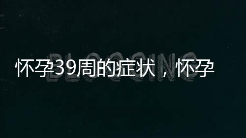 怀孕39周的症状，怀孕39周的反应及注意事项