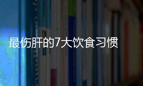 最伤肝的7大饮食习惯 哪些食物最伤肝