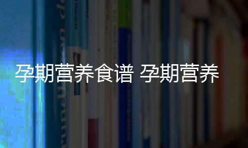 孕期营养食谱 孕期营养补充时间表