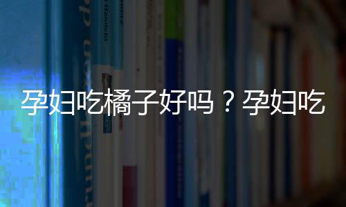 孕妇吃橘子好吗？孕妇吃橘子上火吗