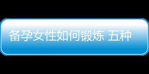 备孕女性如何锻炼 五种适合的运动推荐