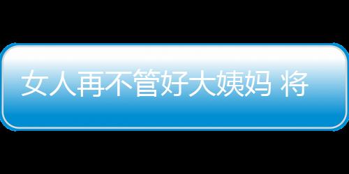 女人再不管好大姨妈 将导致妇科重症疾病