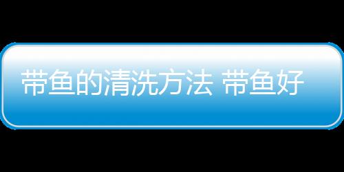 带鱼的清洗方法 带鱼好吃又简单的做法