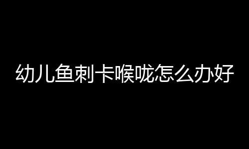 幼儿鱼刺卡喉咙怎么办好呢