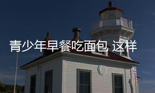 青少年早餐吃面包 这样子选才科学