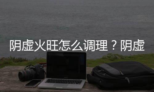 阴虚火旺怎么调理？阴虚火旺的症状表现