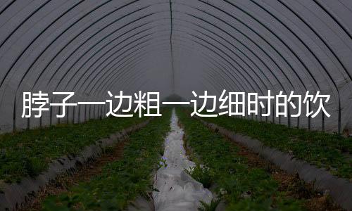 脖子一边粗一边细时的饮食要注意些什么？