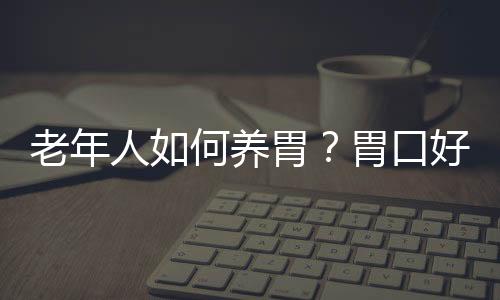 老年人如何养胃？胃口好是长寿的关键