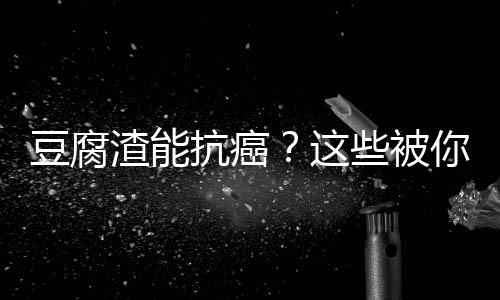 豆腐渣能抗癌？这些被你扔掉过的东西有抗癌作用